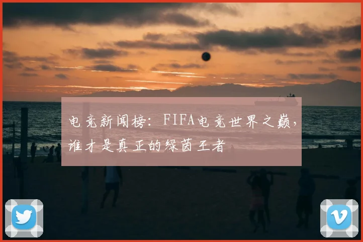 电竞新闻榜:FIFA电竞世界之巅,谁才是真正的绿茵王者