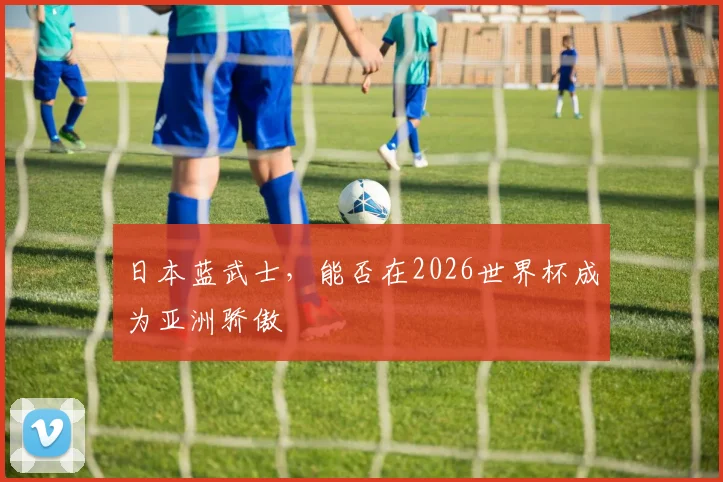 日本蓝武士,能否在2026世界杯成为亚洲骄傲