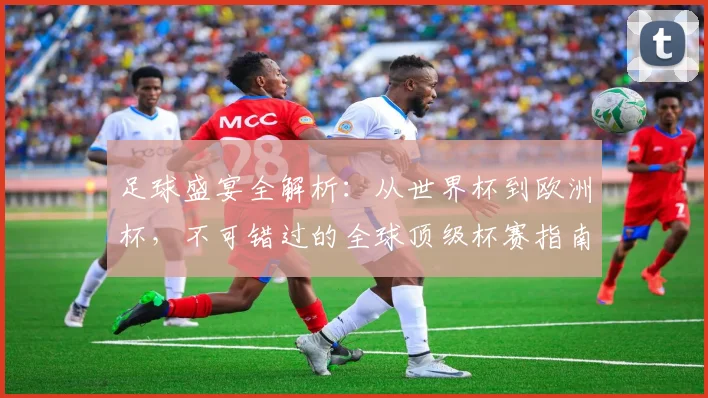足球盛宴全解析：从世界杯到欧洲杯，不可错过的全球顶级杯赛指南