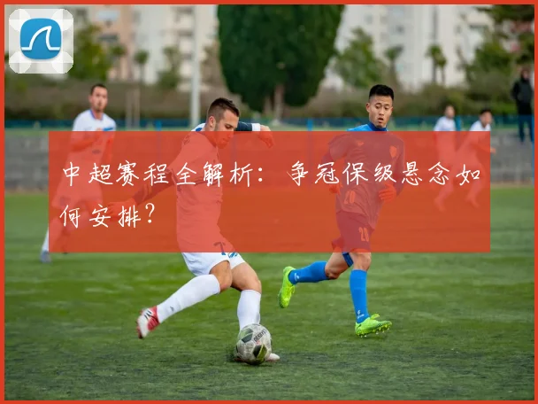 中超赛程全解析:争冠保级悬念如何安排?