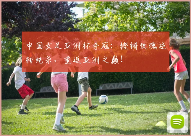 中国女足亚洲杯夺冠：铿锵玫瑰逆转绝杀，重返亚洲之巅！