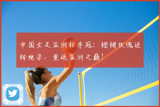 中国女足亚洲杯夺冠:铿锵玫瑰逆转绝杀,重返亚洲之巅!