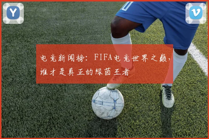 电竞新闻榜：FIFA电竞世界之巅，谁才是真正的绿茵王者